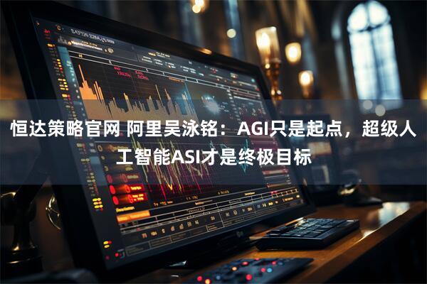 恒达策略官网 阿里吴泳铭:AGI只是起点,超级人工智能ASI才是终极目标