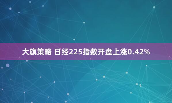 大旗策略 日经225指数开盘上涨0.42%