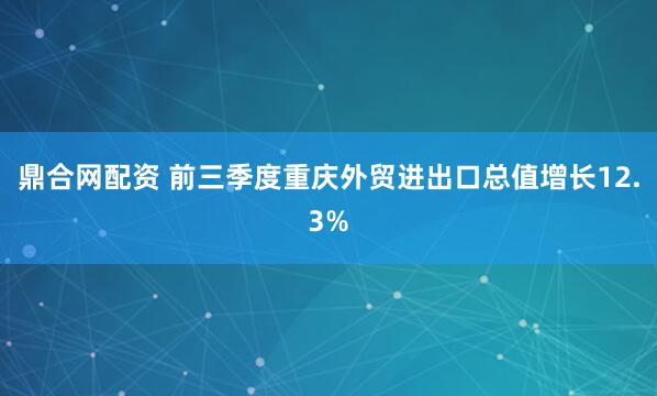 鼎合网配资 前三季度重庆外贸进出口总值增长12.3%