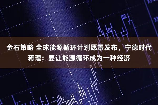 金石策略 全球能源循环计划愿景发布，宁德时代蒋理：要让能源循环成为一种经济
