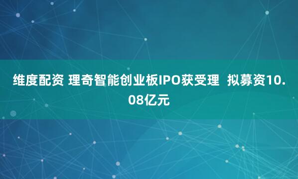 维度配资 理奇智能创业板IPO获受理  拟募资10.08亿元