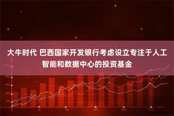 大牛时代 巴西国家开发银行考虑设立专注于人工智能和数据中心的投资基金
