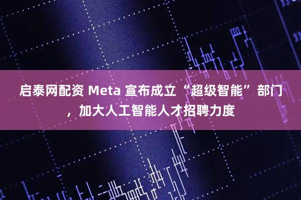 启泰网配资 Meta 宣布成立 “超级智能” 部门，加大人工智能人才招聘力度
