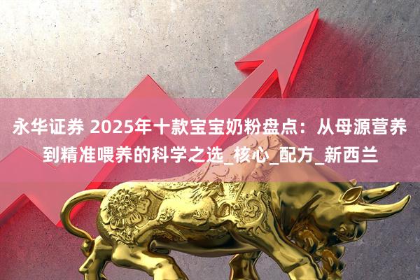 永华证券 2025年十款宝宝奶粉盘点：从母源营养到精准喂养的科学之选_核心_配方_新西兰