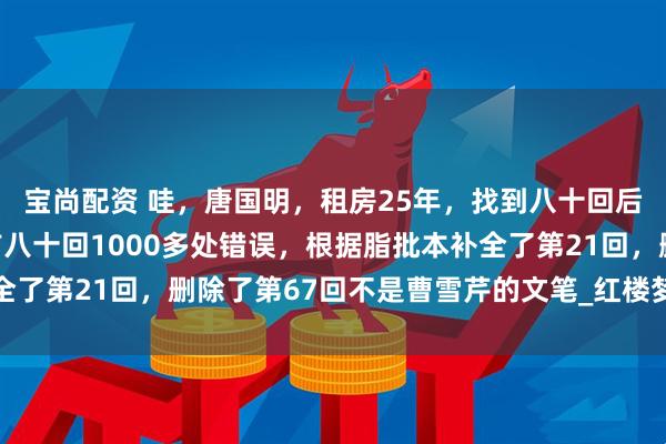 宝尚配资 哇，唐国明，租房25年，找到八十回后曹雪芹文笔，纠正了前八十回1000多处错误，根据脂批本补全了第21回，删除了第67回不是曹雪芹的文笔_红楼梦_鹅毛_诸芳