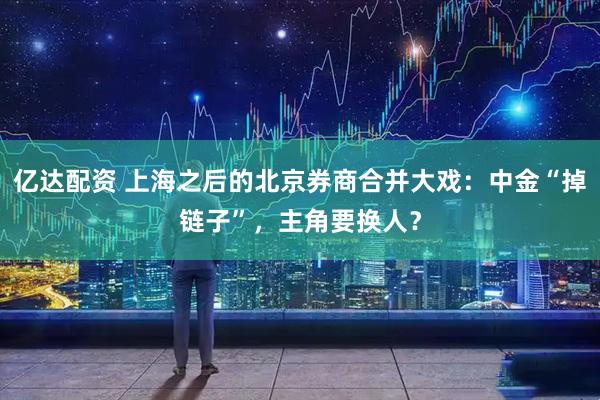 亿达配资 上海之后的北京券商合并大戏：中金“掉链子”，主角要换人？