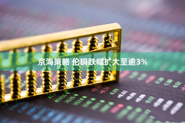 京海策略 伦铜跌幅扩大至逾3%