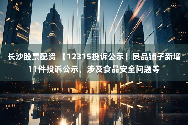 长沙股票配资 【12315投诉公示】良品铺子新增11件投诉公示，涉及食品安全问题等